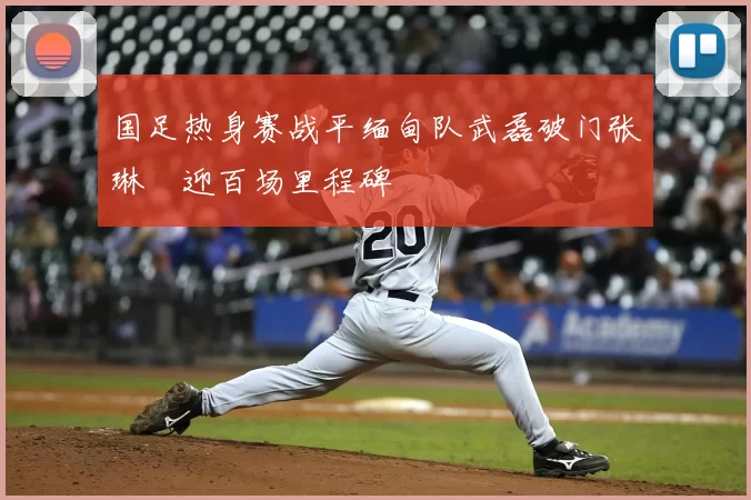 国足热身赛战平缅甸队武磊破门张琳芃迎百场里程碑