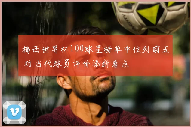 梅西世界杯100球星榜单中位列前五 对当代球员评价添新看点