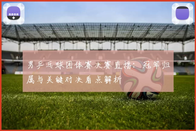 男乒乓球团体赛决赛直播：冠军归属与关键对决看点解析