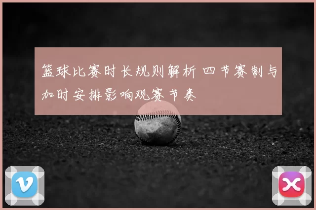 篮球比赛时长规则解析 四节赛制与加时安排影响观赛节奏