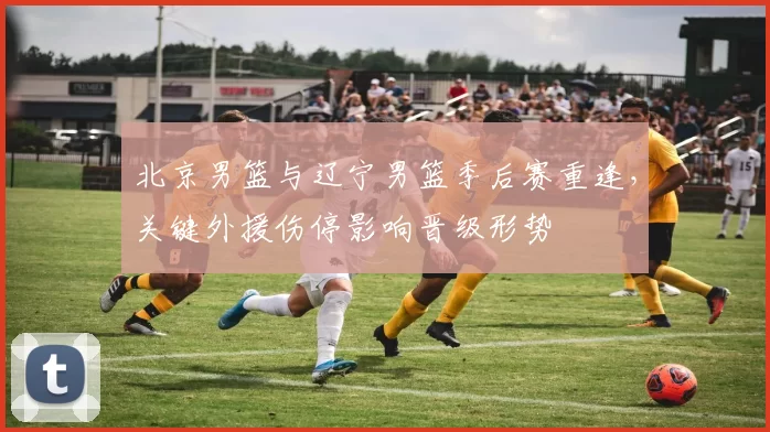 北京男篮与辽宁男篮季后赛重逢，关键外援伤停影响晋级形势