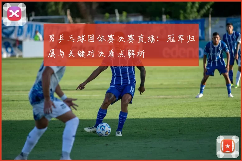 男乒乓球团体赛决赛直播：冠军归属与关键对决看点解析