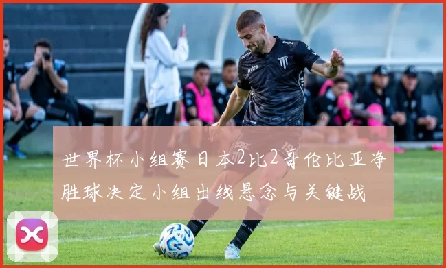 世界杯小组赛日本2比2哥伦比亚净胜球决定小组出线悬念与关键战