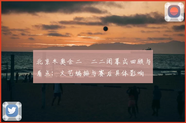 北京冬奥会二〇二二闭幕式回顾与看点：文艺编排与赛后具体影响
