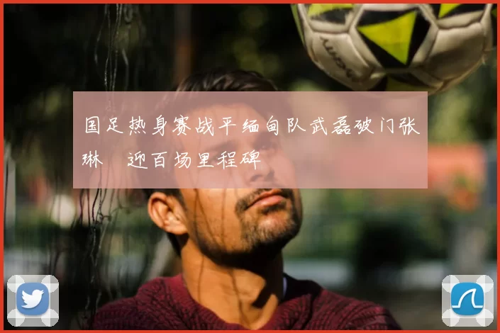 国足热身赛战平缅甸队武磊破门张琳芃迎百场里程碑
