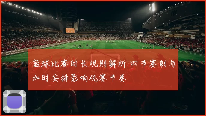 篮球比赛时长规则解析 四节赛制与加时安排影响观赛节奏