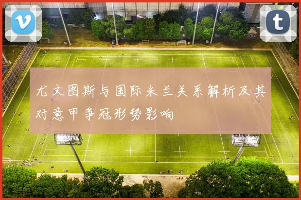 尤文图斯与国际米兰关系解析及其对意甲争冠形势影响