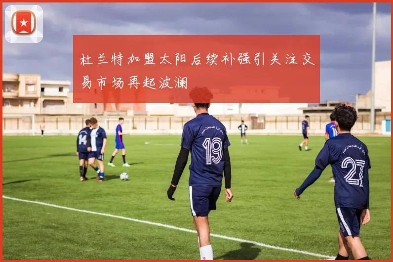 杜兰特加盟太阳后续补强引关注交易市场再起波澜