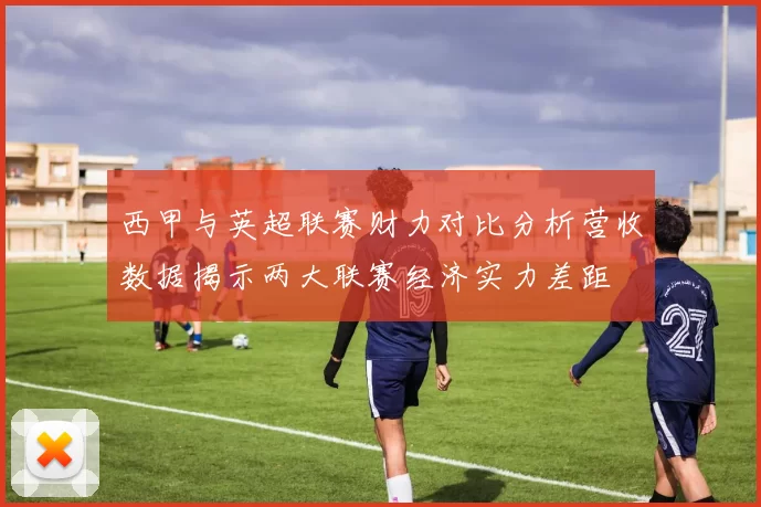 西甲与英超联赛财力对比分析营收数据揭示两大联赛经济实力差距