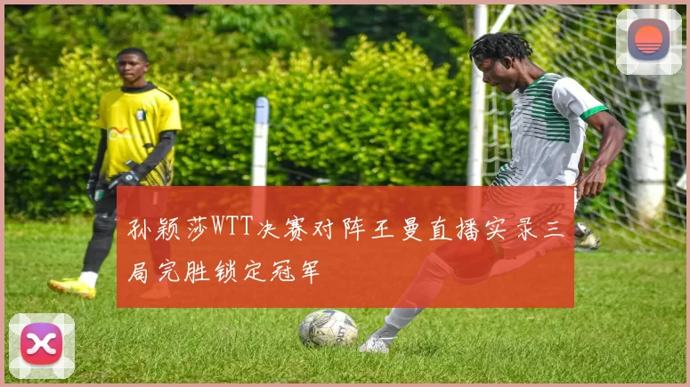 孙颖莎WTT决赛对阵王曼直播实录三局完胜锁定冠军