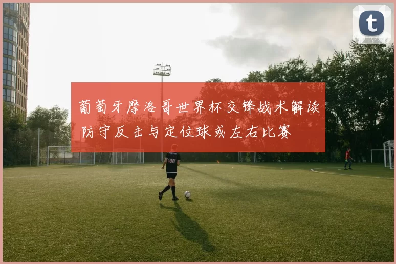 葡萄牙摩洛哥世界杯交锋战术解读 防守反击与定位球或左右比赛