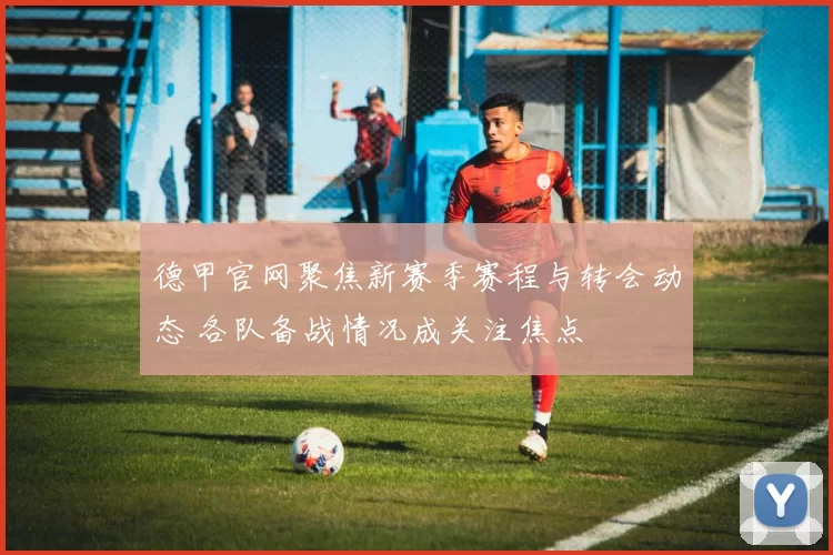 德甲官网聚焦新赛季赛程与转会动态 各队备战情况成关注焦点