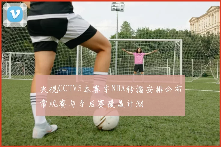 央视CCTV5本赛季NBA转播安排公布常规赛与季后赛覆盖计划