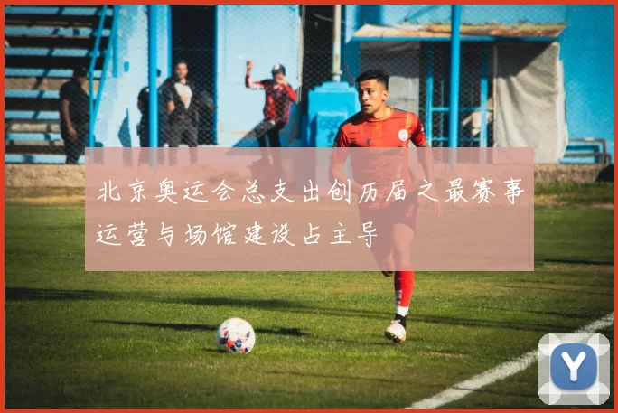 北京奥运会总支出创历届之最赛事运营与场馆建设占主导