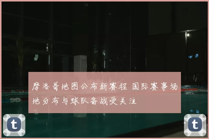 摩洛哥地图公布新赛程 国际赛事场地分布与球队备战受关注