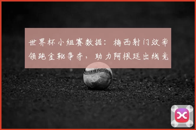 世界杯小组赛数据：梅西射门效率领跑金靴争夺，助力阿根廷出线竞争